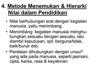 4. Metode Menemukan & Hierarki
Nilai dalam Pendidikan
• Nilai berhubungan erat dengan kegiatan
manusia, yaitu menimbang.
• Menimbang: kegiatan manusia menghu-
bungkan sesuatu dengan sesuatu, lalu
diambil keputusan, spt: berguna/tidak,
baik/buruk dsb.
• Penilaian dihubungkan dengan unsur2
yang ada pada manusia, seperti jasmani,
cipta, karsa, rasa & keyakinan
 