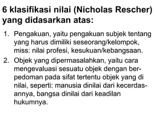 6 klasifikasi nilai (Nicholas Rescher)
yang didasarkan atas:
1. Pengakuan, yaitu pengakuan subjek tentang
yang harus dimiliki seseorang/kelompok,
miss: nilai profesi, kesukuan/kebangsaan.
2. Objek yang dipermasalahkan, yaitu cara
mengevaluasi sesuatu objek dengan ber-
pedoman pada sifat tertentu objek yang di
nilai, seperti: manusia dinilai dari kecerdas-
annya, bangsa dinilai dari keadilan
hukumnya.
 