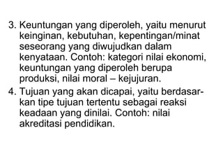 3. Keuntungan yang diperoleh, yaitu menurut
keinginan, kebutuhan, kepentingan/minat
seseorang yang diwujudkan dalam
kenyataan. Contoh: kategori nilai ekonomi,
keuntungan yang diperoleh berupa
produksi, nilai moral – kejujuran.
4. Tujuan yang akan dicapai, yaitu berdasar-
kan tipe tujuan tertentu sebagai reaksi
keadaan yang dinilai. Contoh: nilai
akreditasi pendidikan.
 