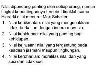 Nilai dipandang penting oleh setiap orang, namun
tingkat kepentingannya tersebut tidaklah sama.
Hierarki nilai menurut Max Scheller:
1. Nilai kenikmatan: nilai yang mengenakkan/
tidak, berkaitan dengan indera manusia.
2. Nilai kehidupan: nilai yang penting bagi
kehidupan.
3. Nilai kejiwaan: nilai yang tergantung pada
keadaan jasmani maupun lingkungan.
4. Nilai kerohanian: moralitas nilai dari yang
suci dan tidak suci.
 