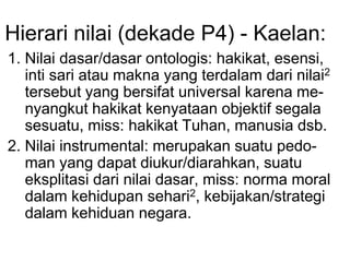 Hierari nilai (dekade P4) - Kaelan:
1. Nilai dasar/dasar ontologis: hakikat, esensi,
inti sari atau makna yang terdalam dari nilai2
tersebut yang bersifat universal karena me-
nyangkut hakikat kenyataan objektif segala
sesuatu, miss: hakikat Tuhan, manusia dsb.
2. Nilai instrumental: merupakan suatu pedo-
man yang dapat diukur/diarahkan, suatu
eksplitasi dari nilai dasar, miss: norma moral
dalam kehidupan sehari2, kebijakan/strategi
dalam kehiduan negara.
 