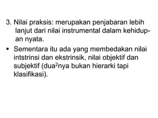 3. Nilai praksis: merupakan penjabaran lebih
lanjut dari nilai instrumental dalam kehidup-
an nyata.
 Sementara itu ada yang membedakan nilai
intstrinsi dan ekstrinsik, nilai objektif dan
subjektif (dua2nya bukan hierarki tapi
klasifikasi).
 