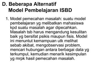 D. Beberapa Alternatif
Model Pembelajaran ISBD
1. Model pemecahan masalah: suatu model
pembelajaran yg melibatkan mahasiswa
kpd suatu masalah agar dipecahkan.
Masalah tsb harus mengandung kesulitan
baik yg bersifat psikis maupun fisis. Model
ini menuntut kemampuan utk melihat
sebab akibat, mengobservasi problem,
mencari hubungan antara berbagai data yg
terkumpul, kemudian menarik kesimpulan
yg mrpk hasil pemecahan masalah.
 