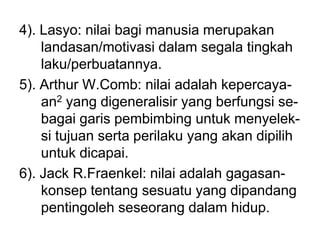4). Lasyo: nilai bagi manusia merupakan
landasan/motivasi dalam segala tingkah
laku/perbuatannya.
5). Arthur W.Comb: nilai adalah kepercaya-
an2 yang digeneralisir yang berfungsi se-
bagai garis pembimbing untuk menyelek-
si tujuan serta perilaku yang akan dipilih
untuk dicapai.
6). Jack R.Fraenkel: nilai adalah gagasan-
konsep tentang sesuatu yang dipandang
pentingoleh seseorang dalam hidup.
 