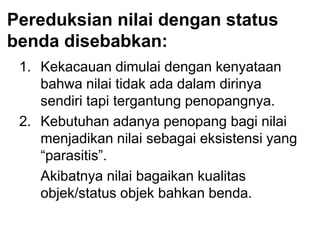Pereduksian nilai dengan status
benda disebabkan:
1. Kekacauan dimulai dengan kenyataan
bahwa nilai tidak ada dalam dirinya
sendiri tapi tergantung penopangnya.
2. Kebutuhan adanya penopang bagi nilai
menjadikan nilai sebagai eksistensi yang
“parasitis”.
Akibatnya nilai bagaikan kualitas
objek/status objek bahkan benda.
 