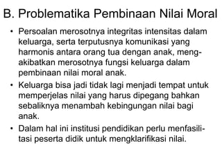 B. Problematika Pembinaan Nilai Moral
• Persoalan merosotnya integritas intensitas dalam
keluarga, serta terputusnya komunikasi yang
harmonis antara orang tua dengan anak, meng-
akibatkan merosotnya fungsi keluarga dalam
pembinaan nilai moral anak.
• Keluarga bisa jadi tidak lagi menjadi tempat untuk
memperjelas nilai yang harus dipegang bahkan
sebaliknya menambah kebingungan nilai bagi
anak.
• Dalam hal ini institusi pendidikan perlu menfasili-
tasi peserta didik untuk mengklarifikasi nilai.
 