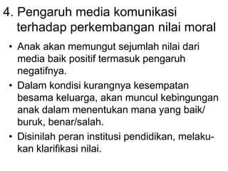 4. Pengaruh media komunikasi
terhadap perkembangan nilai moral
• Anak akan memungut sejumlah nilai dari
media baik positif termasuk pengaruh
negatifnya.
• Dalam kondisi kurangnya kesempatan
besama keluarga, akan muncul kebingungan
anak dalam menentukan mana yang baik/
buruk, benar/salah.
• Disinilah peran institusi pendidikan, melaku-
kan klarifikasi nilai.
 