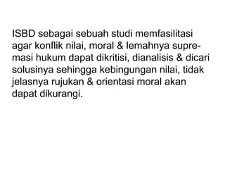 ISBD sebagai sebuah studi memfasilitasi
agar konflik nilai, moral & lemahnya supre-
masi hukum dapat dikritisi, dianalisis & dicari
solusinya sehingga kebingungan nilai, tidak
jelasnya rujukan & orientasi moral akan
dapat dikurangi.
 