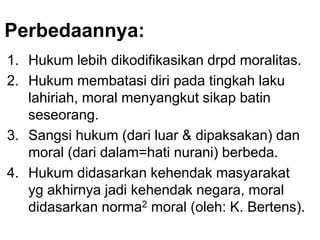Perbedaannya:
1. Hukum lebih dikodifikasikan drpd moralitas.
2. Hukum membatasi diri pada tingkah laku
lahiriah, moral menyangkut sikap batin
seseorang.
3. Sangsi hukum (dari luar & dipaksakan) dan
moral (dari dalam=hati nurani) berbeda.
4. Hukum didasarkan kehendak masyarakat
yg akhirnya jadi kehendak negara, moral
didasarkan norma2 moral (oleh: K. Bertens).
 