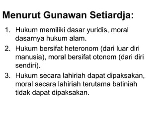Menurut Gunawan Setiardja:
1. Hukum memiliki dasar yuridis, moral
dasarnya hukum alam.
2. Hukum bersifat heteronom (dari luar diri
manusia), moral bersifat otonom (dari diri
sendiri).
3. Hukum secara lahiriah dapat dipaksakan,
moral secara lahiriah terutama batiniah
tidak dapat dipaksakan.
 