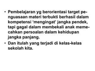 • Pembelajaran yg berorientasi target pe-
nguasaan materi terbukti berhasil dalam
kompetensi „mengingat‟ jangka pendek,
tapi gagal dalam membekali anak meme-
cahkan persoalan dalam kehidupan
jangka panjang.
• Dan itulah yang terjadi di kelas-kelas
sekolah kita.
 