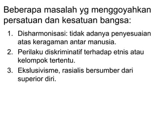 Beberapa masalah yg menggoyahkan
persatuan dan kesatuan bangsa:
1. Disharmonisasi: tidak adanya penyesuaian
atas keragaman antar manusia.
2. Perilaku diskriminatif terhadap etnis atau
kelompok tertentu.
3. Ekslusivisme, rasialis bersumber dari
superior diri.
 