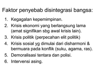 Faktor penyebab disintegrasi bangsa:
1. Kegagalan kepemimpinan.
2. Krisis ekonomi yang berlangsung lama
(amat signifikan sbg awal krisis lain).
3. Krisis politik (perpecahan elit politik)
4. Krisis sosial yg dimulai dari disharmoni &
bermuara pada konflik (suku, agama, ras).
5. Demoralisasi tentara dan polisi.
6. Intervensi asing.
 