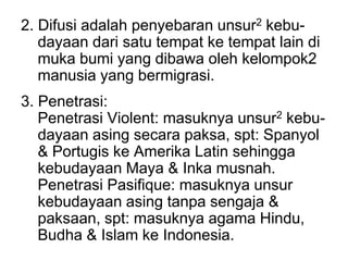 2. Difusi adalah penyebaran unsur2 kebu-
dayaan dari satu tempat ke tempat lain di
muka bumi yang dibawa oleh kelompok2
manusia yang bermigrasi.
3. Penetrasi:
Penetrasi Violent: masuknya unsur2 kebu-
dayaan asing secara paksa, spt: Spanyol
& Portugis ke Amerika Latin sehingga
kebudayaan Maya & Inka musnah.
Penetrasi Pasifique: masuknya unsur
kebudayaan asing tanpa sengaja &
paksaan, spt: masuknya agama Hindu,
Budha & Islam ke Indonesia.
 