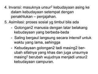 4. Invansi: masuknya unsur2 kebudayaan asing ke
dalam kebudayaan setempat dengan
penakhlukan – penjajahan.
5. Asimilasi: proses sosial yg timbul bila ada
- Golongan2 manusia dengan latar belakang
kebudayaan yang berbeda-beda
- Saling bergaul langsung secara intensif untuk
waktu yang lama, sehingga
- Kebudayaan golongan2 tadi masing2 ber-
ubah sifatnya yang khas dan juga unsurnya
masing2 berubah wujudnya menjadi unsur2
kebudayaan campuran.
 