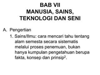 BAB VII
MANUSIA, SAINS,
TEKNOLOGI DAN SENI
A. Pengertian
1. Sains/Ilmu: cara mencari tahu tentang
alam semesta secara sistematis
melalui proses penemuan, bukan
hanya kumpulan pengetahuan berupa
fakta, konsep dan prinsip2.
 
