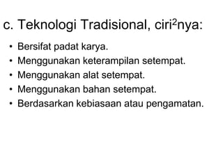 c. Teknologi Tradisional, ciri2nya:
• Bersifat padat karya.
• Menggunakan keterampilan setempat.
• Menggunakan alat setempat.
• Menggunakan bahan setempat.
• Berdasarkan kebiasaan atau pengamatan.
 