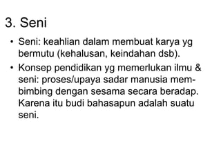 3. Seni
• Seni: keahlian dalam membuat karya yg
bermutu (kehalusan, keindahan dsb).
• Konsep pendidikan yg memerlukan ilmu &
seni: proses/upaya sadar manusia mem-
bimbing dengan sesama secara beradap.
Karena itu budi bahasapun adalah suatu
seni.
 
