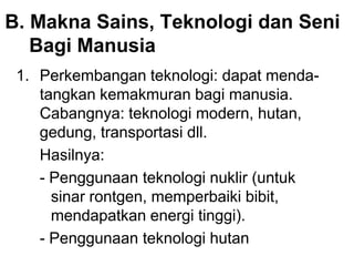 B. Makna Sains, Teknologi dan Seni
Bagi Manusia
1. Perkembangan teknologi: dapat menda-
tangkan kemakmuran bagi manusia.
Cabangnya: teknologi modern, hutan,
gedung, transportasi dll.
Hasilnya:
- Penggunaan teknologi nuklir (untuk
sinar rontgen, memperbaiki bibit,
mendapatkan energi tinggi).
- Penggunaan teknologi hutan
 