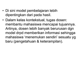 • Di sini model pembelajaran lebih
dipentingkan dari pada hasil.
• Dalam kelas kontekstual, tugas dosen:
membantu mahasiswa mencapai tujuannya.
Artinya, dosen lebih banyak berurusan dgn
model drpd memberikan informasi sehingga
mahasiswa „menemukan sendiri‟ sesuatu yg
baru (pengetahuan & keterampilan).
 