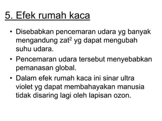 5. Efek rumah kaca
• Disebabkan pencemaran udara yg banyak
mengandung zat2 yg dapat mengubah
suhu udara.
• Pencemaran udara tersebut menyebabkan
pemanasan global.
• Dalam efek rumah kaca ini sinar ultra
violet yg dapat membahayakan manusia
tidak disaring lagi oleh lapisan ozon.
 