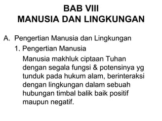 BAB VIII
MANUSIA DAN LINGKUNGAN
A. Pengertian Manusia dan Lingkungan
1. Pengertian Manusia
Manusia makhluk ciptaan Tuhan
dengan segala fungsi & potensinya yg
tunduk pada hukum alam, berinteraksi
dengan lingkungan dalam sebuah
hubungan timbal balik baik positif
maupun negatif.
 