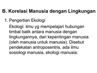 B. Korelasi Manusia dengan Lingkungan
1. Pengertian Ekologi
Ekologi: ilmu yg mempelajari hubungan
timbal balik antara manusia dengan
lingkungannya, dari kepentingan manusia
(oleh manusia untuk manusia). Disebut
pendekatan antroposentris, ada ilmu
sosiologi manusia, ekologi manusia.
 