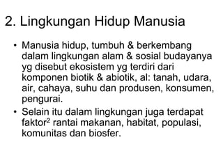 2. Lingkungan Hidup Manusia
• Manusia hidup, tumbuh & berkembang
dalam lingkungan alam & sosial budayanya
yg disebut ekosistem yg terdiri dari
komponen biotik & abiotik, al: tanah, udara,
air, cahaya, suhu dan produsen, konsumen,
pengurai.
• Selain itu dalam lingkungan juga terdapat
faktor2 rantai makanan, habitat, populasi,
komunitas dan biosfer.
 