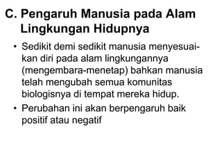 C. Pengaruh Manusia pada Alam
Lingkungan Hidupnya
• Sedikit demi sedikit manusia menyesuai-
kan diri pada alam lingkungannya
(mengembara-menetap) bahkan manusia
telah mengubah semua komunitas
biologisnya di tempat mereka hidup.
• Perubahan ini akan berpengaruh baik
positif atau negatif
 