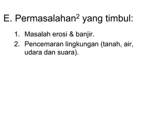 E. Permasalahan2 yang timbul:
1. Masalah erosi & banjir.
2. Pencemaran lingkungan (tanah, air,
udara dan suara).
 
