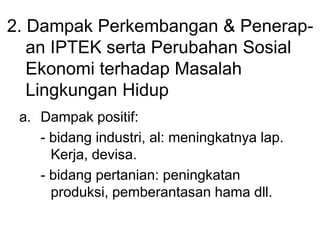 2. Dampak Perkembangan & Penerap-
an IPTEK serta Perubahan Sosial
Ekonomi terhadap Masalah
Lingkungan Hidup
a. Dampak positif:
- bidang industri, al: meningkatnya lap.
Kerja, devisa.
- bidang pertanian: peningkatan
produksi, pemberantasan hama dll.
 