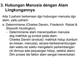 3. Hubungan Manusia dengan Alam
Lingkungannya
Ada 3 paham berkenaan dgn hubungan manusia dgn
alam, yaitu paham:
a. Determinisme (Charles Darwin, Friederich Ratzel &
Elsworth Huntington).
- Determinisme alam menempatkan manusia
sbg makhluk yg tunduk pada alam.
Charles Darwin (evolusi): makhluk hidup (tumbuh
an,hewan, manusia), secara berkesinambungan
dari waktu ke waktu mengalami perkembangan
(di dlmnya ada perjuangan hidup, seleksi alam).
Dlm proses tsb faktor alam sangat menentukan.
 