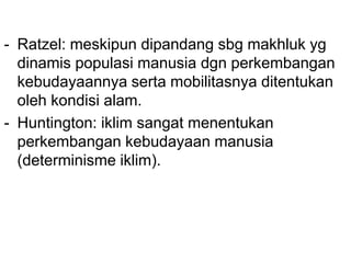 - Ratzel: meskipun dipandang sbg makhluk yg
dinamis populasi manusia dgn perkembangan
kebudayaannya serta mobilitasnya ditentukan
oleh kondisi alam.
- Huntington: iklim sangat menentukan
perkembangan kebudayaan manusia
(determinisme iklim).
 