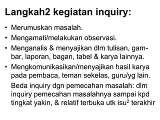 Langkah2 kegiatan inquiry:
• Merumuskan masalah.
• Mengamati/melakukan observasi.
• Menganalis & menyajikan dlm tulisan, gam-
bar, laporan, bagan, tabel & karya lainnya.
• Mengkomunikasikan/menyajikan hasil karya
pada pembaca, teman sekelas, guru/yg lain.
Beda inquiry dgn pemecahan masalah: dlm
inquiry pemecahan masalahnya sampai kpd
tingkat yakin, & relatif terbuka utk isu2 terakhir
 