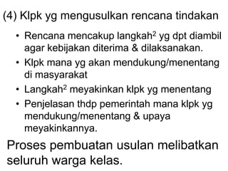 (4) Klpk yg mengusulkan rencana tindakan
• Rencana mencakup langkah2 yg dpt diambil
agar kebijakan diterima & dilaksanakan.
• Klpk mana yg akan mendukung/menentang
di masyarakat
• Langkah2 meyakinkan klpk yg menentang
• Penjelasan thdp pemerintah mana klpk yg
mendukung/menentang & upaya
meyakinkannya.
Proses pembuatan usulan melibatkan
seluruh warga kelas.
 
