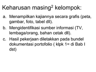 Keharusan masing2 kelompok:
a. Menampilkan kajiannya secara grafis (peta,
gambar, foto, tabel dll).
b. Mengidentifikasi sumber informasi (TV,
lembaga/orang, bahan cetak dll).
c. Hasil pekerjaan diletakkan pada bundel
dokumentasi portofolio ( klpk 1= di Bab I
dst)
 