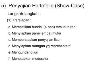 5). Penyajian Portofolio (Show-Case)
Langkah-langkah :
(1). Persiapan :
a.Memastikan bundel (4 bab) tersusun rapi
b.Menyiapkan panel empat muka
c. Mempersiapkan penyajian lisan
d.Menyiapkan ruangan yg representatif
e.Mengundang juri
f. Menetapkan moderator
 