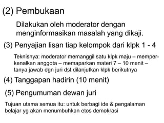 (2) Pembukaan
Dilakukan oleh moderator dengan
menginformasikan masalah yang dikaji.
(3) Penyajian lisan tiap kelompok dari klpk 1 - 4
Teknisnya: moderator memanggil satu klpk maju – memper-
kenalkan anggota – memaparkan materi 7 – 10 menit –
tanya jawab dgn juri dst dilanjutkan klpk berikutnya
(4) Tanggapan hadirin (10 menit)
(5) Pengumuman dewan juri
Tujuan utama semua itu: untuk berbagi ide & pengalaman
belajar yg akan menumbuhkan etos demokrasi
 