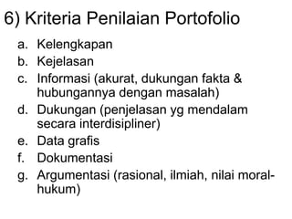 6) Kriteria Penilaian Portofolio
a. Kelengkapan
b. Kejelasan
c. Informasi (akurat, dukungan fakta &
hubungannya dengan masalah)
d. Dukungan (penjelasan yg mendalam
secara interdisipliner)
e. Data grafis
f. Dokumentasi
g. Argumentasi (rasional, ilmiah, nilai moral-
hukum)
 