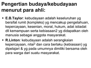 Pengertian budaya/kebudayaan
menurut para ahli:
 E.B.Taylor: kebudayaan adalah keseluruhan yg
bersifat rumit (kompleks) yg mencakup pengetahuan,
kepercayaan, kesenian, moral, hukum, adat istiadat
dll kemampuan serta kebiasaan2 yg didapatkan oleh
manusia sebagai anggota masyarakat.
 R.Linton: kebudayaan adalah serangkaian
kepercayaan, nilai2 dan cara berlaku (kebiasaan) yg
dipelajari & yg pada umumnya dimiliki bersama oleh
para warga dari suatu masyarakat.
 