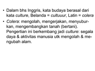 • Dalam bhs Inggris, kata budaya berasal dari
kata culture, Belanda = cultuuur, Latin = colera
• Colera: mengolah, mengerjakan, menyubur-
kan, mengembangkan tanah (bertani).
Pengertian ini berkembang jadi culture: segala
daya & aktivitas manusia utk mengolah & me-
ngubah alam.
 