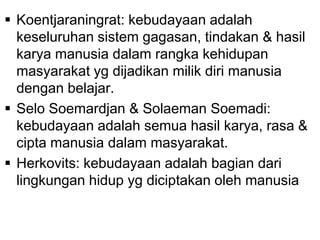  Koentjaraningrat: kebudayaan adalah
keseluruhan sistem gagasan, tindakan & hasil
karya manusia dalam rangka kehidupan
masyarakat yg dijadikan milik diri manusia
dengan belajar.
 Selo Soemardjan & Solaeman Soemadi:
kebudayaan adalah semua hasil karya, rasa &
cipta manusia dalam masyarakat.
 Herkovits: kebudayaan adalah bagian dari
lingkungan hidup yg diciptakan oleh manusia
 