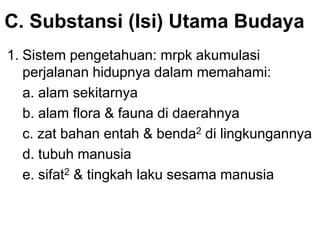 C. Substansi (Isi) Utama Budaya
1. Sistem pengetahuan: mrpk akumulasi
perjalanan hidupnya dalam memahami:
a. alam sekitarnya
b. alam flora & fauna di daerahnya
c. zat bahan entah & benda2 di lingkungannya
d. tubuh manusia
e. sifat2 & tingkah laku sesama manusia
 