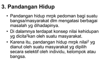3. Pandangan Hidup
• Pandangan hidup mrpk pedoman bagi suatu
bangsa/masyarakat dlm mengatasi berbagai
masalah yg dihadapinya.
• Di dalamnya terdapat konsep nilai kehidupan
yg dicita2kan oleh suatu masyarakat.
• Karena itu, pandangan hidup mrpk nilai2 yg
dianut oleh suatu masyarakat yg dipilih
secara selektif oleh individu, kelompok atau
bangsa.
 