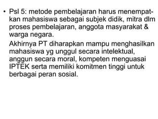 • Psl 5: metode pembelajaran harus menempat-
kan mahasiswa sebagai subjek didik, mitra dlm
proses pembelajaran, anggota masyarakat &
warga negara.
Akhirnya PT diharapkan mampu menghasilkan
mahasiswa yg unggul secara intelektual,
anggun secara moral, kompeten menguasai
IPTEK serta memiliki komitmen tinggi untuk
berbagai peran sosial.
 