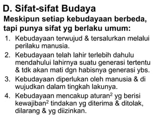D. Sifat-sifat Budaya
Meskipun setiap kebudayaan berbeda,
tapi punya sifat yg berlaku umum:
1. Kebudayaan terwujud & tersalurkan melalui
perilaku manusia.
2. Kebudayaan telah lahir terlebih dahulu
mendahului lahirnya suatu generasi tertentu
& tdk akan mati dgn habisnya generasi ybs.
3. Kebudayaan diperlukan oleh manusia & di
wujudkan dalam tingkah lakunya.
4. Kebudayaan mencakup aturan2 yg berisi
kewajiban2 tindakan yg diterima & ditolak,
dilarang & yg diizinkan.
 