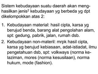 Sistem kebudayaan suatu daerah akan meng-
hasilkan jenis2 kebudayaan yg berbeda yg dpt
dikelompokkan atas 2:
1. Kebudayaan material: hasil cipta, karsa yg
berujud benda, barang alat pengolahan alam,
spt: gedung, pabrik, jalan, rumah dsb.
2. Kebudayaan non-materil: mrpk hasil cipta,
karsa yg berujud kebiasaan, adat-istiadat, ilmu
pengetahuan dsb, spt: volkways (norma ke-
laziman, mores (norma kesusilaan), norma
hukum, mode (fashion).
 