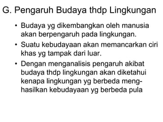 G. Pengaruh Budaya thdp Lingkungan
• Budaya yg dikembangkan oleh manusia
akan berpengaruh pada lingkungan.
• Suatu kebudayaan akan memancarkan ciri
khas yg tampak dari luar.
• Dengan menganalisis pengaruh akibat
budaya thdp lingkungan akan diketahui
kenapa lingkungan yg berbeda meng-
hasilkan kebudayaan yg berbeda pula
 