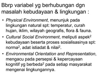 Bbrp variabel yg berhubungan dgn
masalah kebudayaan & lingkungan :
• Physical Environment, menunjuk pada
lingkungan natural spt: temperatur, curah
hujan, iklim, wilayah geografis, flora & fauna.
• Cultural Social Environment, meliputi aspek2
kebudayaan beserta proses sosialisasinya spt:
norma2, adat istiadat & nilai2.
• Environmental Orientation and Representation,
mengacu pada persepsi & kepercayaan
kognitif yg berbeda2 pada setiap masyarakat
mengenai lingkungannya.
 