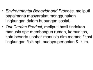 • Environmental Behavior and Process, meliputi
bagaimana masyarakat menggunakan
lingkungan dalam hubungan sosial.
• Out Carries Product, meliputi hasil tindakan
manusia spt: membangun rumah, komunitas,
kota beserta usaha2 manusia dlm memodifikasi
lingkungan fisik spt: budaya pertanian & iklim.
 